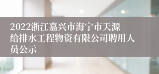 2022浙江嘉兴市海宁市天源给排水工程物资有限公司聘用人员公示