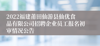 2022福建莆田仙游县仙优食品有限公司招聘企业员工报名初审情况公告