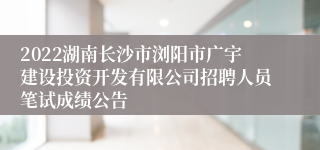 2022湖南长沙市浏阳市广宇建设投资开发有限公司招聘人员笔试成绩公告