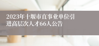 2023年十堰市直事业单位引进高层次人才66人公告