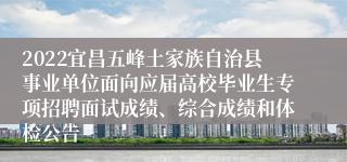 2022宜昌五峰土家族自治县事业单位面向应届高校毕业生专项招聘面试成绩、综合成绩和体检公告