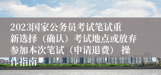 2023国家公务员考试笔试重新选择（确认）考试地点或放弃参加本次笔试（申请退费） 操作指南