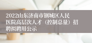 2022山东济南市钢城区人民医院高层次人才（控制总量）招聘拟聘用公示