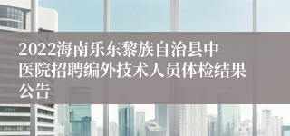 2022海南乐东黎族自治县中医院招聘编外技术人员体检结果公告