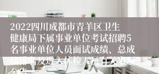 2022四川成都市青羊区卫生健康局下属事业单位考试招聘5名事业单位人员面试成绩、总成绩排名及进入体检人员有关事项公告