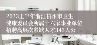 2023上半年浙江杭州市卫生健康委员会所属十六家事业单位招聘高层次紧缺人才343人公告