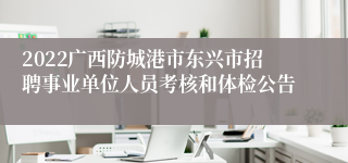 2022广西防城港市东兴市招聘事业单位人员考核和体检公告