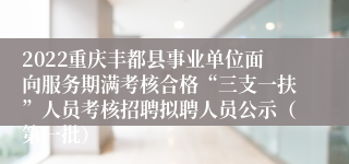 2022重庆丰都县事业单位面向服务期满考核合格“三支一扶”人员考核招聘拟聘人员公示（第一批）