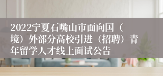 2022宁夏石嘴山市面向国（境）外部分高校引进（招聘）青年留学人才线上面试公告