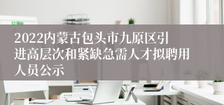 2022内蒙古包头市九原区引进高层次和紧缺急需人才拟聘用人员公示