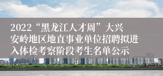 2022“黑龙江人才周”大兴安岭地区地直事业单位招聘拟进入体检考察阶段考生名单公示