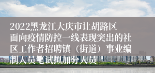 2022黑龙江大庆市让胡路区面向疫情防控一线表现突出的社区工作者招聘镇（街道）事业编制人员笔试拟加分人员