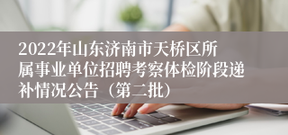 2022年山东济南市天桥区所属事业单位招聘考察体检阶段递补情况公告（第二批）