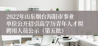 2022年山东烟台海阳市事业单位公开招引高学历青年人才拟聘用人员公示（第五批）