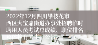 2022年12月四川攀枝花市西区大宝鼎街道办事处招聘临时聘用人员考试总成绩、职位排名及体检有关事宜公告