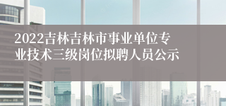 2022吉林吉林市事业单位专业技术三级岗位拟聘人员公示