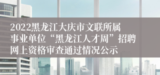 2022黑龙江大庆市文联所属事业单位“黑龙江人才周”招聘网上资格审查通过情况公示