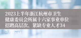 2023上半年浙江杭州市卫生健康委员会所属十六家事业单位招聘高层次、紧缺专业人才343人公告