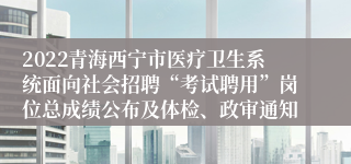 2022青海西宁市医疗卫生系统面向社会招聘“考试聘用”岗位总成绩公布及体检、政审通知