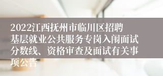 2022江西抚州市临川区招聘基层就业公共服务专岗入闱面试分数线、资格审查及面试有关事项公告