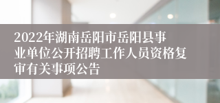 2022年湖南岳阳市岳阳县事业单位公开招聘工作人员资格复审有关事项公告