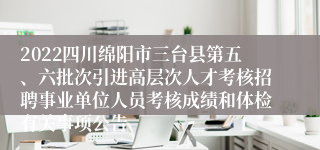 2022四川绵阳市三台县第五、六批次引进高层次人才考核招聘事业单位人员考核成绩和体检有关事项公告