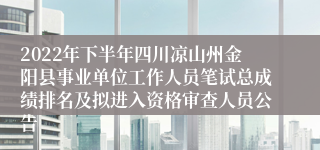 2022年下半年四川凉山州金阳县事业单位工作人员笔试总成绩排名及拟进入资格审查人员公告