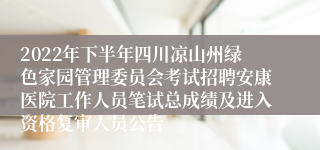 2022年下半年四川凉山州绿色家园管理委员会考试招聘安康医院工作人员笔试总成绩及进入资格复审人员公告