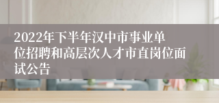 2022年下半年汉中市事业单位招聘和高层次人才市直岗位面试公告