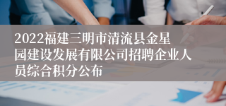 2022福建三明市清流县金星园建设发展有限公司招聘企业人员综合积分公布