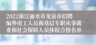 2022浙江丽水市龙泉市招聘编外用工人员和基层专职从事就业和社会保障人员体检合格名单公示（二）