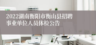 2022湖南衡阳市衡山县招聘事业单位人员体检公告