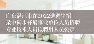 广东湛江市在2022选调生招录中同步开展事业单位人员招聘专业技术人员拟聘用人员公示