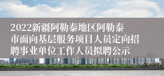 2022新疆阿勒泰地区阿勒泰市面向基层服务项目人员定向招聘事业单位工作人员拟聘公示