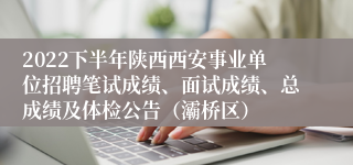 2022下半年陕西西安事业单位招聘笔试成绩、面试成绩、总成绩及体检公告（灞桥区）