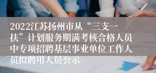 2022江苏扬州市从“三支一扶”计划服务期满考核合格人员中专项招聘基层事业单位工作人员拟聘用人员公示