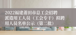 2022福建莆田市总工会招聘派遣用工人员（工会专干）拟聘用人员名单公示（第二批）