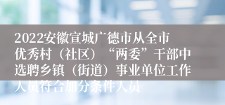 2022安徽宣城广德市从全市优秀村（社区）“两委”干部中选聘乡镇（街道）事业单位工作人员符合加分条件人员