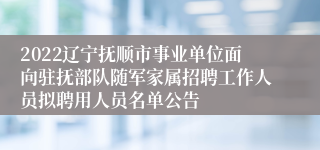 2022辽宁抚顺市事业单位面向驻抚部队随军家属招聘工作人员拟聘用人员名单公告