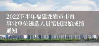 2022下半年福建龙岩市市直事业单位遴选人员笔试原始成绩通知