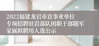 2022福建龙岩市直事业单位专项招聘驻岩部队团职干部随军家属拟聘用人选公示