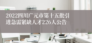 2022四川广元市第十五批引进急需紧缺人才226人公告