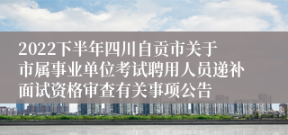 2022下半年四川自贡市关于市属事业单位考试聘用人员递补面试资格审查有关事项公告