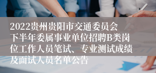 2022贵州贵阳市交通委员会下半年委属事业单位招聘B类岗位工作人员笔试、专业测试成绩及面试人员名单公告