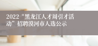 2022“黑龙江人才周引才活动”招聘漠河市人选公示