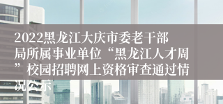 2022黑龙江大庆市委老干部局所属事业单位“黑龙江人才周”校园招聘网上资格审查通过情况公示