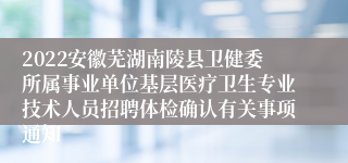 2022安徽芜湖南陵县卫健委所属事业单位基层医疗卫生专业技术人员招聘体检确认有关事项通知