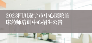 2023四川遂宁市中心医院临床药师培训中心招生公告