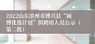 2022山东滨州市博兴县“硕博优选计划”拟聘用人员公示（第二批）