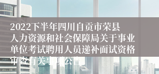 2022下半年四川自贡市荣县人力资源和社会保障局关于事业单位考试聘用人员递补面试资格审查有关事项公告